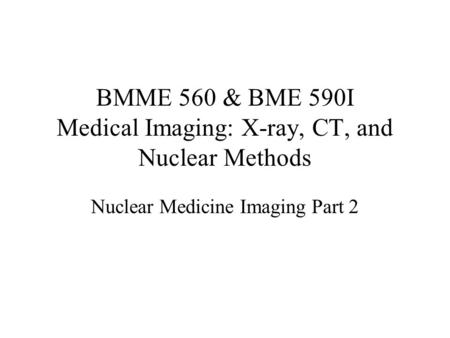 BMME 560 & BME 590I Medical Imaging: X-ray, CT, and Nuclear Methods Nuclear Medicine Imaging Part 2.