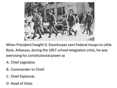 When President Dwight D. Eisenhower sent Federal troops to Little Rock, Arkansas, during the 1957 school integration crisis, he was exercising his constitutional.