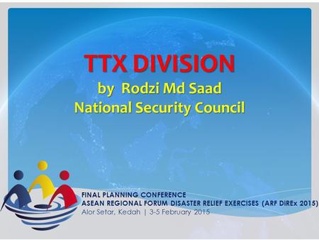 TTX DIVISION by Rodzi Md Saad National Security Council FINAL PLANNING CONFERENCE ASEAN REGIONAL FORUM DISASTER RELIEF EXERCISES (ARF DiREx 2015) Alor.