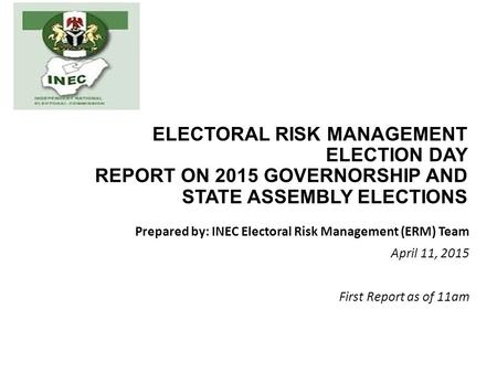 ELECTORAL RISK MANAGEMENT ELECTION DAY REPORT ON 2015 GOVERNORSHIP AND STATE ASSEMBLY ELECTIONS Prepared by: INEC Electoral Risk Management (ERM) Team.