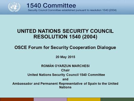 UNITED NATIONS SECURITY COUNCIL RESOLUTION 1540 (2004) OSCE Forum for Security Cooperation Dialogue 20 May 2015 ROMÁN OYARZUN MARCHESI Chair United Nations.