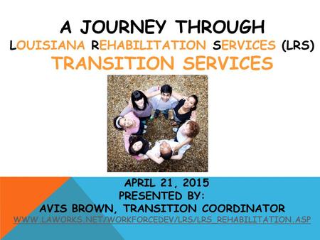 A Journey through Louisiana Rehabilitation Services (LRS) TRANSITION SERVICES April 21, 2015 presented by: Avis brown, transition coordinator www.laworks.net/WorkforceDev/LRS/LRS_Rehabilitation.asp.