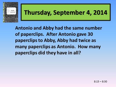 Thursday, September 4, 2014 Antonio and Abby had the same number of paperclips. After Antonio gave 30 paperclips to Abby, Abby had twice as many paperclips.
