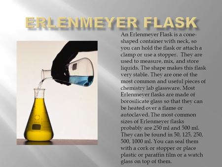 An Erlenmeyer Flask is a cone- shaped container with neck, so you can hold the flask or attach a clamp or use a stopper. They are used to measure, mix,