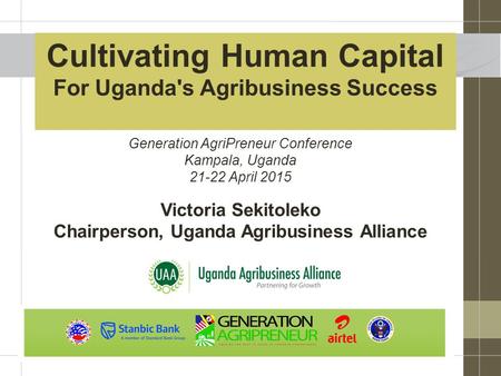 Cultivating Human Capital For Uganda's Agribusiness Success Victoria Sekitoleko Chairperson, Uganda Agribusiness Alliance Generation AgriPreneur Conference.