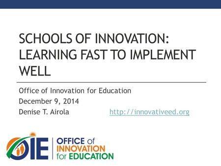 SCHOOLS OF INNOVATION: LEARNING FAST TO IMPLEMENT WELL Office of Innovation for Education December 9, 2014 Denise T. Airola
