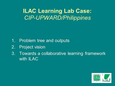 ILAC Learning Lab Case: CIP-UPWARD/Philippines 1.Problem tree and outputs 2.Project vision 3.Towards a collaborative learning framework with ILAC.