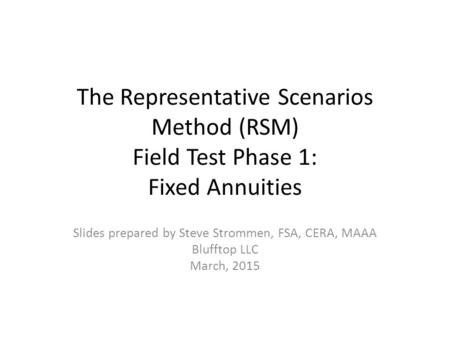 The Representative Scenarios Method (RSM) Field Test Phase 1: Fixed Annuities Slides prepared by Steve Strommen, FSA, CERA, MAAA Blufftop LLC March, 2015.