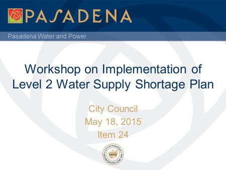 Pasadena Water and Power Workshop on Implementation of Level 2 Water Supply Shortage Plan City Council May 18, 2015 Item 24.
