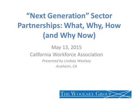 “Next Generation” Sector Partnerships: What, Why, How (and Why Now) May 13, 2015 California Workforce Association Presented by Lindsey Woolsey Anaheim,