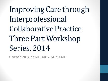 Improving Care through Interprofessional Collaborative Practice Three Part Workshop Series, 2014 Gwendolen Buhr, MD, MHS, MEd, CMD.