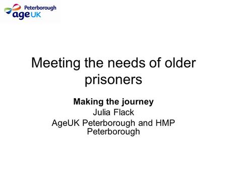 Meeting the needs of older prisoners Making the journey Julia Flack AgeUK Peterborough and HMP Peterborough.
