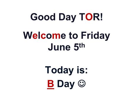 Good Day TOR! Welcome to Friday June 5 th Today is: B Day.