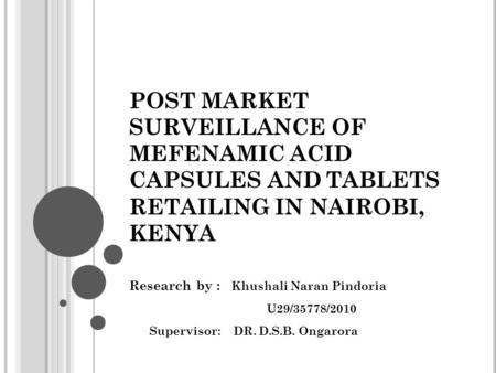 POST MARKET SURVEILLANCE OF MEFENAMIC ACID CAPSULES AND TABLETS RETAILING IN NAIROBI, KENYA Research by : Khushali Naran Pindoria U29/35778/2010 Supervisor: