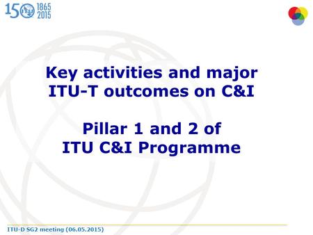 ITU-D SG2 meeting (06.05.2015) Key activities and major ITU-T outcomes on C&I Pillar 1 and 2 of ITU C&I Programme.