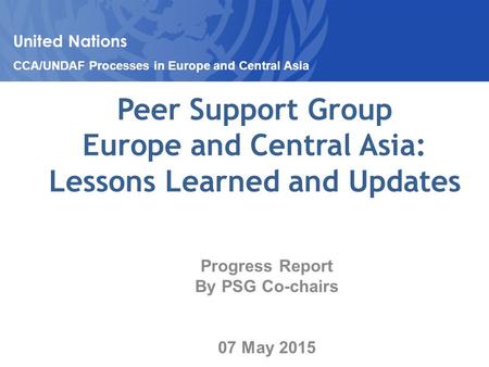 Peer Support Group Europe and Central Asia: Lessons Learned and Updates Progress Report By PSG Co-chairs 07 May 2015 United Nations CCA/UNDAF Processes.