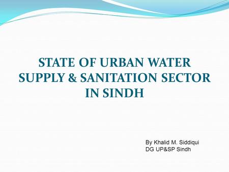 STATE OF URBAN WATER SUPPLY & SANITATION SECTOR IN SINDH By Khalid M. Siddiqui DG UP&SP Sindh.