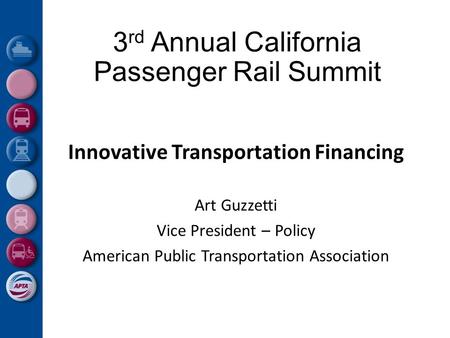 3 rd Annual California Passenger Rail Summit Innovative Transportation Financing Art Guzzetti Vice President – Policy American Public Transportation Association.