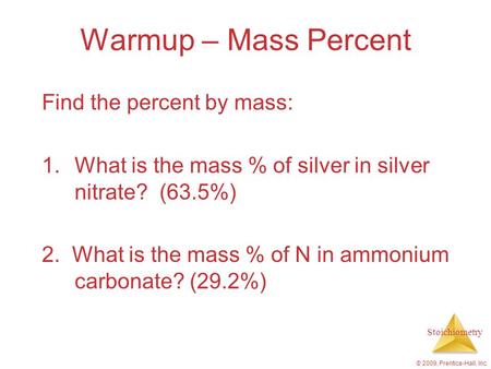Stoichiometry © 2009, Prentice-Hall, Inc. Warmup – Mass Percent Find the percent by mass: 1.What is the mass % of silver in silver nitrate? (63.5%) 2.