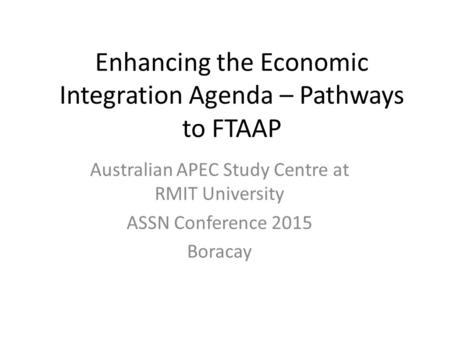 Enhancing the Economic Integration Agenda – Pathways to FTAAP Australian APEC Study Centre at RMIT University ASSN Conference 2015 Boracay.
