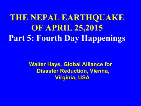 THE NEPAL EARTHQUAKE OF APRIL 25,2015 Part 5: Fourth Day Happenings Walter Hays, Global Alliance for Disaster Reduction, Vienna, Virginia, USA Walter Hays,