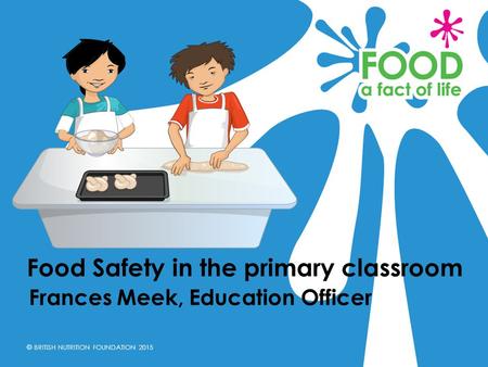 © BRITISH NUTRITION FOUNDATION 2015 Frances Meek, Education Officer Food Safety in the primary classroom.