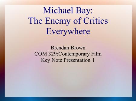 Michael Bay: The Enemy of Critics Everywhere Brendan Brown COM 329:Contemporary Film Key Note Presentation 1.