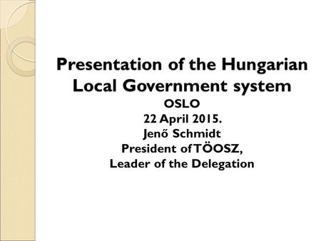 Presentation of the Hungarian Local Government system Presentation of the Hungarian Local Government system OSLO 22 April 2015. Jenő Schmidt President.