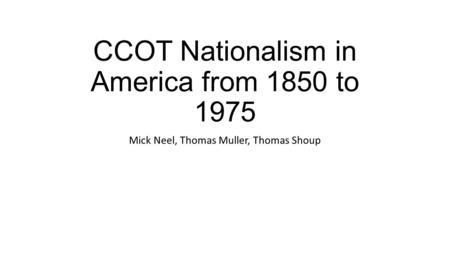 CCOT Nationalism in America from 1850 to 1975 Mick Neel, Thomas Muller, Thomas Shoup.
