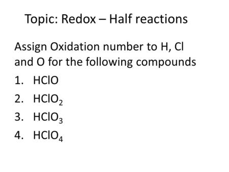 Topic: Redox – Half reactions Assign Oxidation number to H, Cl and O for the following compounds 1.HClO 2.HClO 2 3.HClO 3 4.HClO 4.