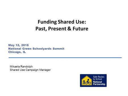 Funding Shared Use: Past, Present & Future Mikaela Randolph Shared Use Campaign Manager May 12, 2015 National Green Schoolyards Summit Chicago, IL.