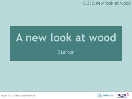 © 2015 AQA. Created by Teachit for AQA. A new look at wood Starter 6.3: A new look at wood.