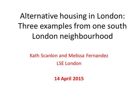 Alternative housing in London: Three examples from one south London neighbourhood Kath Scanlon and Melissa Fernandez LSE London 14 April 2015.