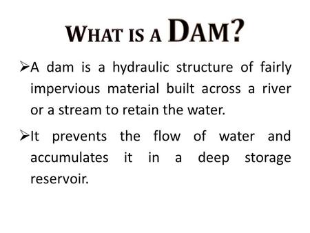 What is a Dam? A dam is a hydraulic structure of fairly impervious material built across a river or a stream to retain the water. It prevents the flow.