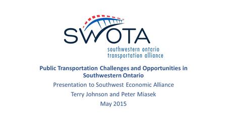 Public Transportation Challenges and Opportunities in Southwestern Ontario Presentation to Southwest Economic Alliance Terry Johnson and Peter Miasek May.