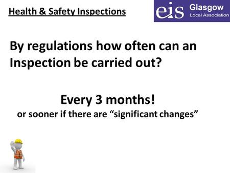 Health & Safety Inspections By regulations how often can an Inspection be carried out? Every 3 months! or sooner if there are “significant changes”