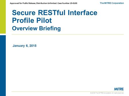 © 2015 The MITRE Corporation. All rights reserved. Secure RESTful Interface Profile Pilot Overview Briefing The MITRE Corporation January 6, 2015 Approved.