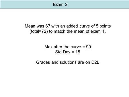 Exam 2 Mean was 67 with an added curve of 5 points (total=72) to match the mean of exam 1. Max after the curve = 99 Std Dev = 15 Grades and solutions are.