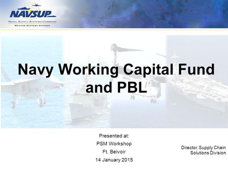 Navy Working Capital Fund and PBL Director, Supply Chain Solutions Division Presented at: PSM Workshop Ft. Belvoir 14 January 2015.