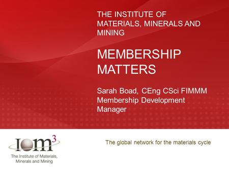 The global network for the materials cycle THE INSTITUTE OF MATERIALS, MINERALS AND MINING MEMBERSHIP MATTERS Sarah Boad, CEng CSci FIMMM Membership Development.