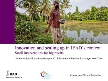 Independent Office of Evaluation Innovation and scaling up in IFAD’s context Small interventions for big results United Nations Evaluation Group – 2015.