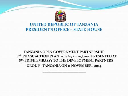 UNITED REPUBLIC OF TANZANIA PRESIDENT’S OFFICE – STATE HOUSE TANZANIA OPEN GOVERNMENT PARTNERSHIP 2 nd PHASE ACTION PLAN 2014/15 - 2015/2016 PRESENTED.