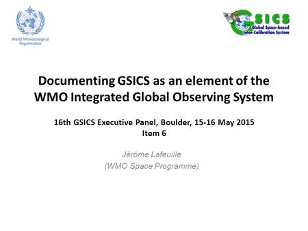 Documenting GSICS as an element of the WMO Integrated Global Observing System 16th GSICS Executive Panel, Boulder, 15-16 May 2015 Item 6 Jérôme Lafeuille.