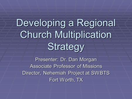 Developing a Regional Church Multiplication Strategy Presenter: Dr. Dan Morgan Associate Professor of Missions Director, Nehemiah Project at SWBTS Fort.