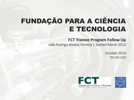FUNDAÇÃO PARA A CIÊNCIA E TECNOLOGIA FCT Trainee Program Follow Up João Rodrigo Alvelos Ferreira | Started March 2013 October 2014 TE-VSC-ICM.