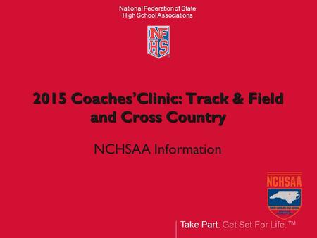 Take Part. Get Set For Life.™ National Federation of State High School Associations 2015 Coaches’Clinic: Track & Field and Cross Country NCHSAA Information.