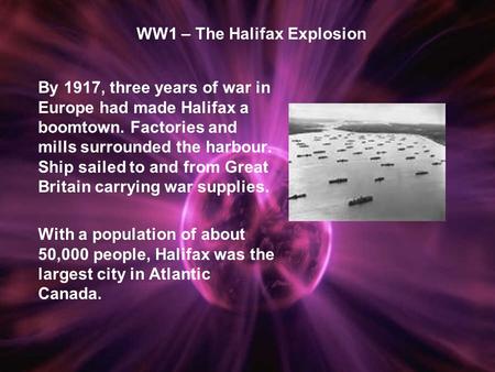 WW1 – The Halifax Explosion By 1917, three years of war in Europe had made Halifax a boomtown. Factories and mills surrounded the harbour. Ship sailed.