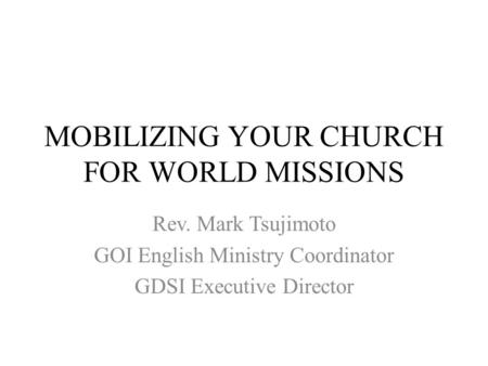 MOBILIZING YOUR CHURCH FOR WORLD MISSIONS Rev. Mark Tsujimoto GOI English Ministry Coordinator GDSI Executive Director.