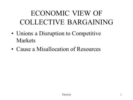 Theories1 ECONOMIC VIEW OF COLLECTIVE BARGAINING Unions a Disruption to Competitive Markets Cause a Misallocation of Resources.