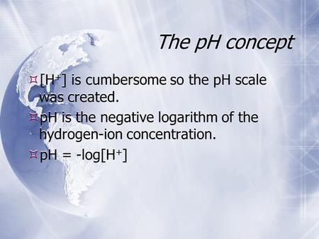 The pH concept  [H + ] is cumbersome so the pH scale was created.  pH is the negative logarithm of the hydrogen-ion concentration.  pH = -log[H + ]